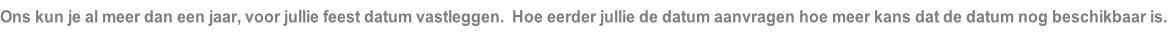 Ons kun je al meer dan een jaar, voor jullie feest datum vastleggen.  Hoe eerder jullie de datum aanvragen hoe meer kans dat de datum nog beschikbaar is.