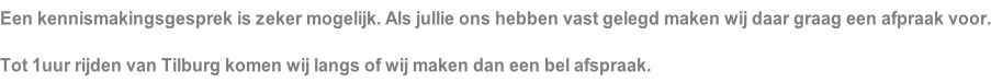 Een kennismakingsgesprek is zeker mogelijk. Als jullie ons hebben vast gelegd maken wij daar graag een afpraak voor. Tot 1uur rijden van Tilburg komen wij langs of wij maken dan een bel afspraak.