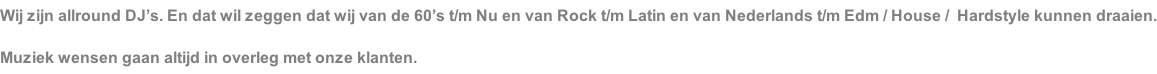 Wij zijn allround DJ’s. En dat wil zeggen dat wij van de 60’s t/m Nu en van Rock t/m Latin en van Nederlands t/m Edm / House /  Hardstyle kunnen draaien. Muziek wensen gaan altijd in overleg met onze klanten.